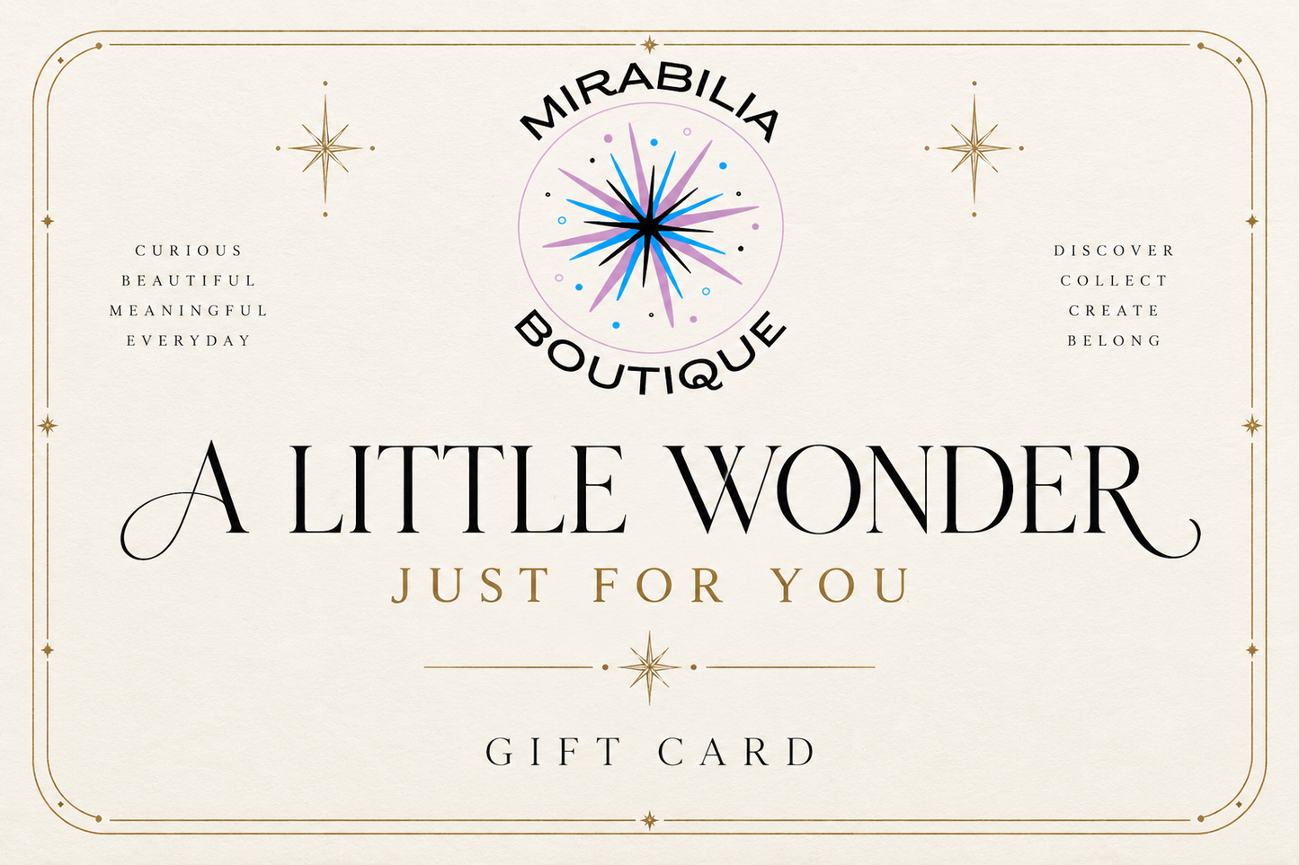 Give the gift of discovery with the Mirabilia Gift Card | A Little Wonder, Just for You from Mirabilia Boutique. Adorned with a signature starburst logo and elegant borders, this gift card features uplifting phrases such as “A Little Wonder Just For You” and “Curious, Beautiful, Meaningful, Everyday.” It’s the perfect way to celebrate life’s little wonders—share joy with Mirabilia Boutique today.